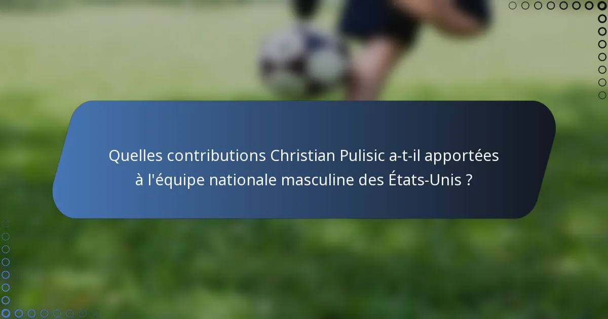 Quelles contributions Christian Pulisic a-t-il apportées à l'équipe nationale masculine des États-Unis ?